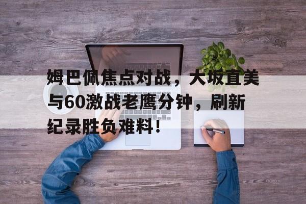 kaiyun官网中国 -姆巴佩焦点对战，大坂直美与60激战老鹰分钟，刷新纪录胜负难料！的简单介绍