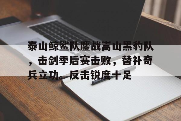 开云官网中国 -包含泰山鲸鲨队鏖战嵩山黑豹队，击剑季后赛击败，替补奇兵立功。反击锐度十足的词条